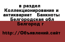  в раздел : Коллекционирование и антиквариат » Банкноты . Белгородская обл.,Белгород г.